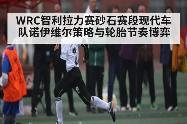 WRC智利拉力赛砂石赛段现代车队诺伊维尔策略与轮胎节奏博弈